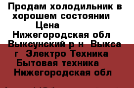 Продам холодильник в хорошем состоянии › Цена ­ 2 000 - Нижегородская обл., Выксунский р-н, Выкса г. Электро-Техника » Бытовая техника   . Нижегородская обл.